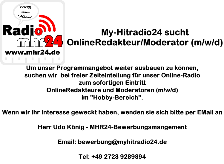 Um unser Programmangebot weiter ausbauen zu können,suchen wir bei freier Zeiteinteilung für unser Online-Radio zum sofortigen Eintritt OnlineRedakteure und Moderatoren (m/w/d) im "Hobby-Bereich". Wenn wir ihr Interesse geweckt haben, wenden sie sich bitte per EMail an Herr Udo König - MHR24-Bewerbungsmangement Email: bewerbung@myhitradio24.de Tel: +49 2723 9289894